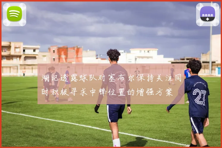 湖记透露球队对塞布尔保持关注同时积极寻求中锋位置的增强方案