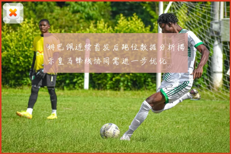 姆巴佩连续首发后跑位数据分析揭示皇马锋线协同需进一步优化