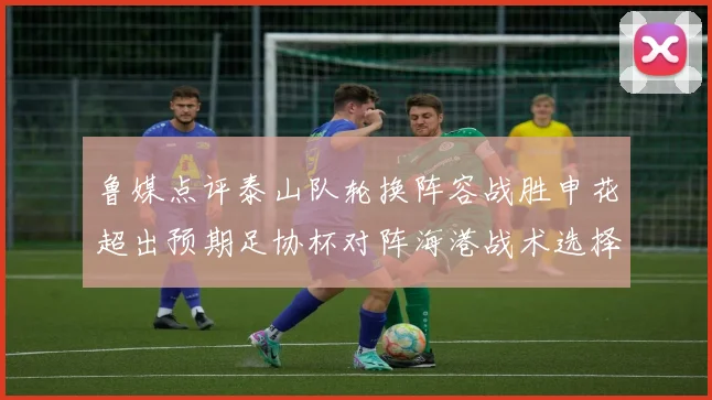 鲁媒点评泰山队轮换阵容战胜申花超出预期足协杯对阵海港战术选择更丰富